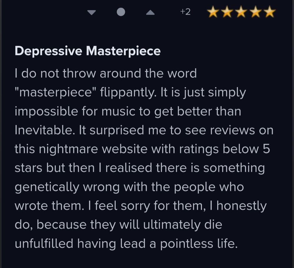Reseña de un disco en la que se lee:
"Depressive Masterpiece

I do not throw around the word "masterpiece" flippantly. It is just simply impossible for music to get better than Inevitable. It surprised me to see reviews on this nightmare website with ratings below 5 stars but then I realised there is something genetically wrong with the people who wrote them. I feel sorry for them, I honestly do, because they will ultimately die unfulfilled having lead a pointless life."