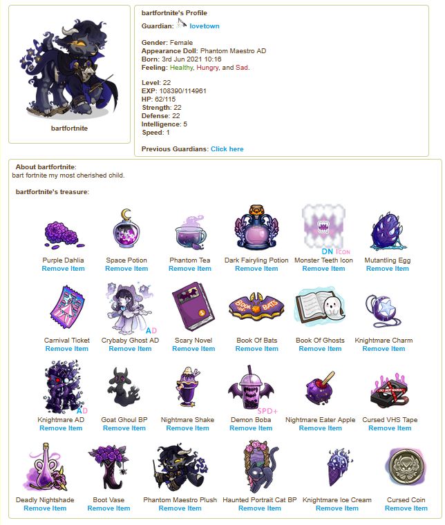 
			bartfortnite

  bartfortnite's Profile
		   Guardian:  lovetown

	   Gender: Female
	   Appearance Doll: Phantom Maestro AD
	   Born: 3rd Jun 2021 10:16
  Feeling: 				Healthy, 										Hungry, and 										Sad. 						
	 	   Level: 22
	   EXP: 108390/114961
	   HP: 62/115
	   Strength: 22
	   Defense: 22
	   Intelligence: 5
	   Speed: 1	
  About bartfortnite:
bart fortnite my most cherished child.

  bartfortnite's treasure:

Purple Dahlia


Space Potion


Phantom Tea


Dark Fairyling Potion


Monster Teeth Icon


Mutantling Egg


Carnival Ticket


Crybaby Ghost AD


Scary Novel


Book Of Bats


Book Of Ghosts


Knightmare Charm


Knightmare AD


Goat Ghoul BP


Nightmare Shake


Demon Boba


Nightmare Eater Apple


Cursed VHS Tape


Deadly Nightshade


Boot Vase


Phantom Maestro Plush


Haunted Portrait Cat BP


Knightmare Ice Cream


Cursed Coin

