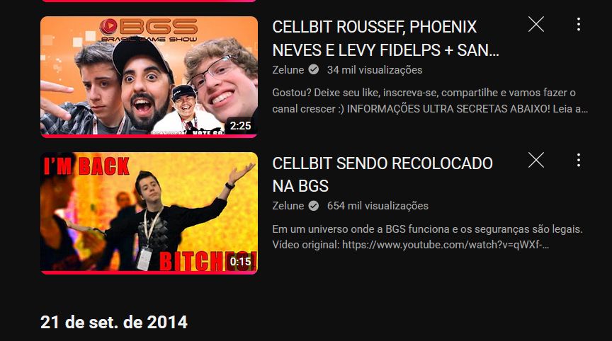 vídeo 1:
título: CELLBIT ROUSSEF, PHOENIX NEVES E LEVY FIDELPS + SAN...
postado por Zelune. 34 mil visualizações.
a imagem da thumb tem uma selfie do cellbit, do zelune e do phoenixbr, respectivamente, fazendo caras e bocas juntos na BGS
*
vídeo 2:
título: CELLBIT SENDO RECOLOCADO NA BGS
postado por Zelune. 654 mil visualizações.
a imagem da thumb é uma edição da pose icônica do cellbit com os braços abertos ao ser expulso da BGS em 2014, com o texto em vermelho "i'm back, bitches!"

abaixo dos dois vídeos, uma data na própria interface do youtube: 21 de set. de 2014.