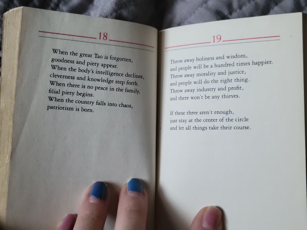 When the great Tao is forgotten, goodness and piety appear. When the body's intelligence declines, cleverness and knowledge step forth. When there is no peace in the family, filial piety begins. When the country falls into chaos, patriotism is born.

Throw away holiness and wisdom, and people will be a hundred times happier. Throw away morality and justice, and people will do the right thing. Throw away industry and profit, and there won't be any thieves.
If these three aren't enough, just stay at the center of the circle and let all things take their course.