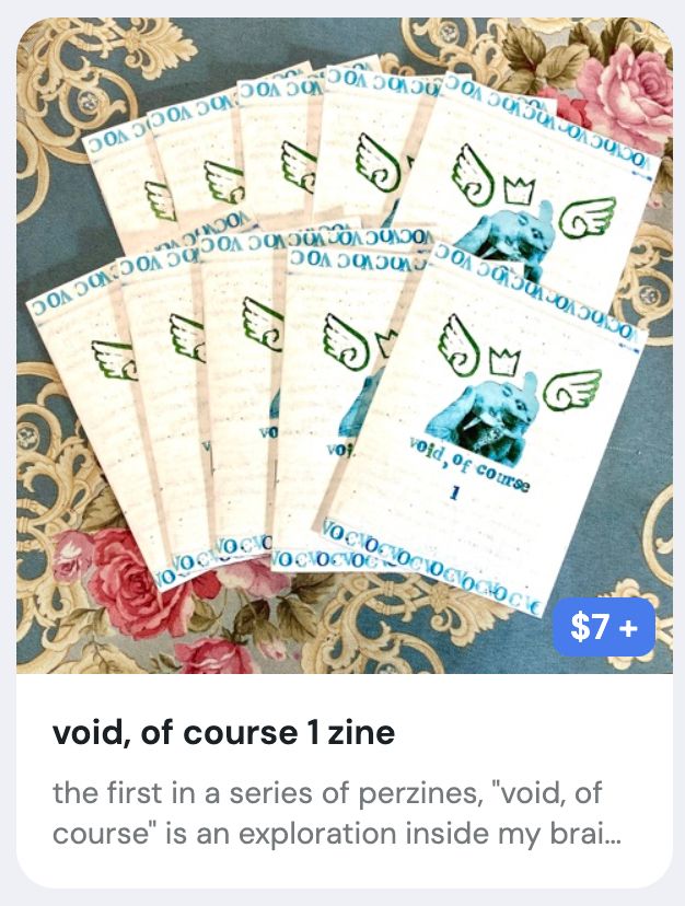 a ko-fi listing of my zine void, of course 1. the photo is a picture of ten zines in a pile, fanned out. the cover is of a hand holding a bunny statue, with linocut wings and a crown around it. the title "void, of course 1" is stamped below the image, and "VOC" is repeated across the top and bottom as a border. the listing is $7.