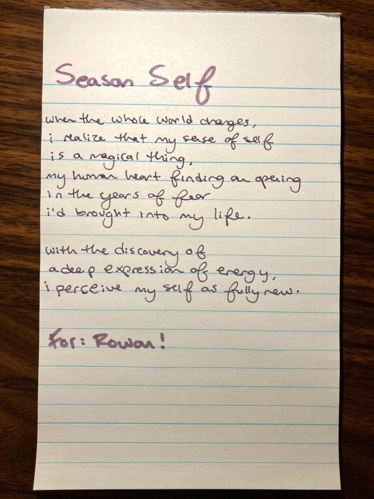a handwritten version of the poem, untangling the words from the page before.

it reads:
season self

when the whole world changes,
i realize that my sense of self
is a magical thing,
my human heart finding an opening
in the years of fear
i'd brought into my life.

with the discovery of
a deep expression of energy,
i perceive my self as fully new.

for: rowan!
