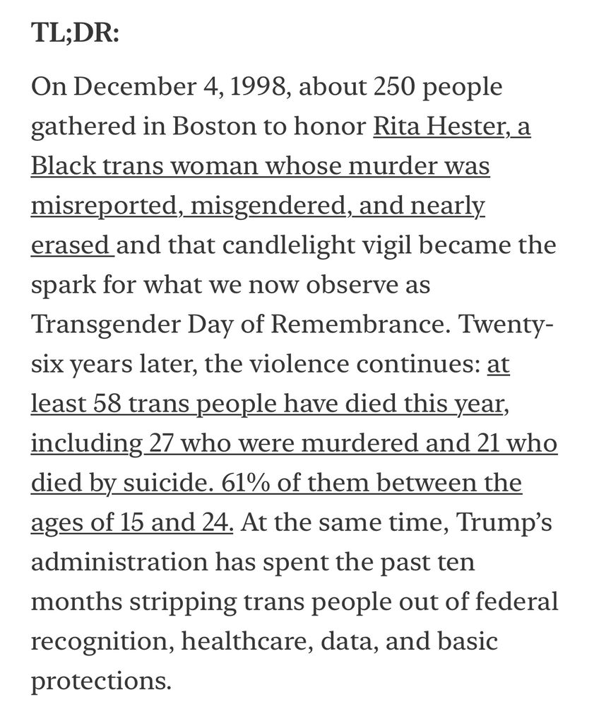 TL;DR:
On December 4, 1998, about 250 people gathered in Boston to honor Rita Hester, a Black trans woman whose murder was misreported, misgendered, and nearly erased and that candlelight vigil became the spark for what we now observe as
Transgender Day of Remembrance. Twenty-six years later, the violence continues: at least 58 trans people have died this year, including 27 who were murdered and 21 who died by suicide. 61% of them between the ages of 15 and 24. At the same time, Trump's administration has spent the past ten months stripping trans people out of federal recognition, healthcare, data, and basic protections.