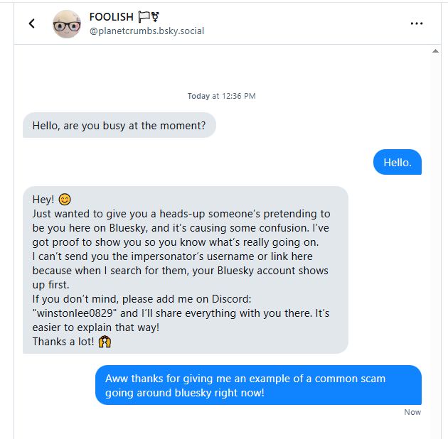 A chat between myself and a potentially hacked user 
them: Hello, are you busy at the moment
me: hello
them: (paraphrasing) someone is pretending to be you but i cant link to them cause your name comes up in the search, please contact me on discord since it'll be easier to explain there. 
me: aww thanks for giving me an example of a common scam going around bluesky right now