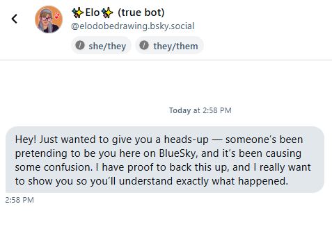 A dm from someone saying 
"hey just wanted to give you a heads-up -- Someone's been pretending to be you here on bluesky, and it's been causing some confusion. I have proof to back this up, and I really want to show you so you'll understand exactly what happened. "
