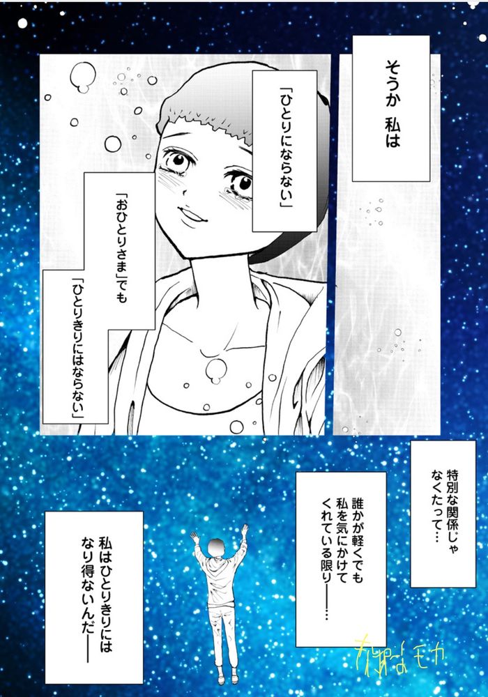 そうか私は
「ひとりにはならない」
「おひとりさま」でも
「ひとりきり」にはならない
特別な関係じゃなくたって
誰かが軽くでも私を気にかけてくれている限りー…
私はひとりきりにはなり得ないんだー
