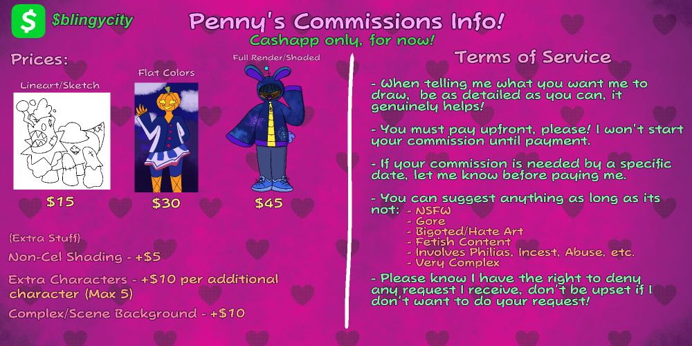 A commission sheet labeled "Penny's Commission Info!" laying out information for prices and terms of service. Under the title it says "Cashapp only, for now!", and in the top left corner of the image is the cashapp icon with Penny's cashapp tag next to it, $blingycity


The pricing is as follows:

Lineart/Sketch - 15 Dollars
Flat Colors - 30 Dollars
Fully Rendered/Shaded - 45 Dollars

And add-on prices are listed below them:

Non Cel-Styled Shading: Extra 5 Dollars

Extra Characters: Extra 10 Dollars per character, and the max amount of characters that can be added is 5.

Complex/Scene Background: Extra 10 Dollars


To the right are the terms of service, which state the following;

- When telling me what you want me to draw,  be as detailed as you can, it genuinely helps!

- You must pay upfront, please! I won't start your commission until payment.

- If your commission is needed by a specific 
date, let me know before paying me.

- You can suggest anything as long as its not: Not Safe For Work, Gore, Bigoted/Hate Art, Fetish Content, Involves Philias, Incest, Abuse, etc., and lastly if its Very Complex.

- Please know I have the right to deny any request I receive, don't be upset if I don't want to do your request!