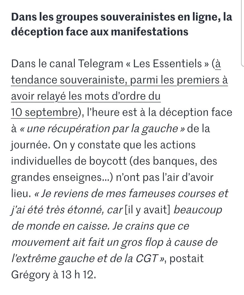 Extrait d'un article du Monde.fr sur le 10 septembre :
"Dans les groupes souverainistes en ligne, l’heure est à la déception

Dans le canal Telegram « Les Essentiels » (à tendance souverainiste, parmi les premiers à avoir relayé les mots d’ordre du 10 septembre), l’heure est à la déception en raison d’« une récupération par la gauche » de la journée. On y constate que les actions individuelles de boycott (des banques, des grandes enseignes…) n’ont pas l’air d’avoir lieu. « Je reviens de mes fameuses courses et j’ai été très étonné, car [il y avait] beaucoup de monde en caisse. Je crains que ce mouvement ait fait un gros flop à cause de l’extrême gauche et de la CGT », postait Grégory à 13 h 12."
