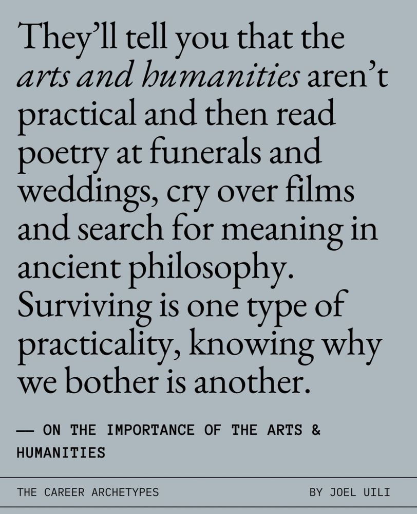 They'll tell you that the arts and humanities aren't practical and then read poetry at funerals and weddings, cry over films and search for meaning in ancient philosophy.
Surviving is one type of practicality, knowing why we bother is another.
— ON THE IMPORTANCE OF THE ARTS & HUMANITIES
THE CAREER ARCHETYPES
BY JOEL UILI