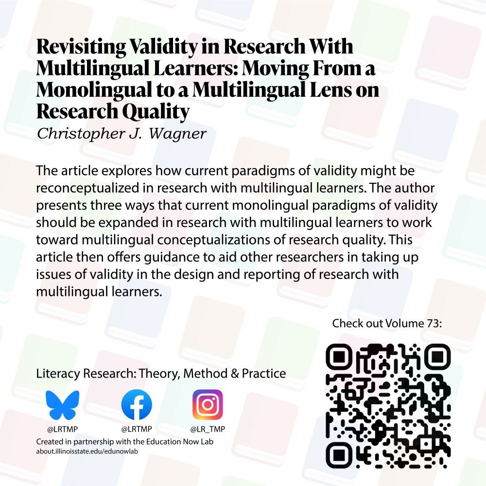 Text on a light background of books arranged diagonally Revisiting Validity in Research with Multilingual Learners: Moving From a Monolingual to a Multilingual Lens on Research Quality Christopher J. Wagner  

The article explores how current paradigms of validity might be reconceptualized in research with multilingual learners. The author presents three ways that current monolingual paradigms of validity should be expanded in research with multilingual learners to work toward multilingual conceptualizations of research quality. This article then offers guidance to aid other researchers in taking up issues of validity in the design and reporting of research with multilingual learners.

Literacy Research: Theory, Method & Practice Bluesky @LRTMP Facebook LRTMP Instagram @LR_TMP Created in partnership with the Education Now Lab 
Check out Volume 73!
