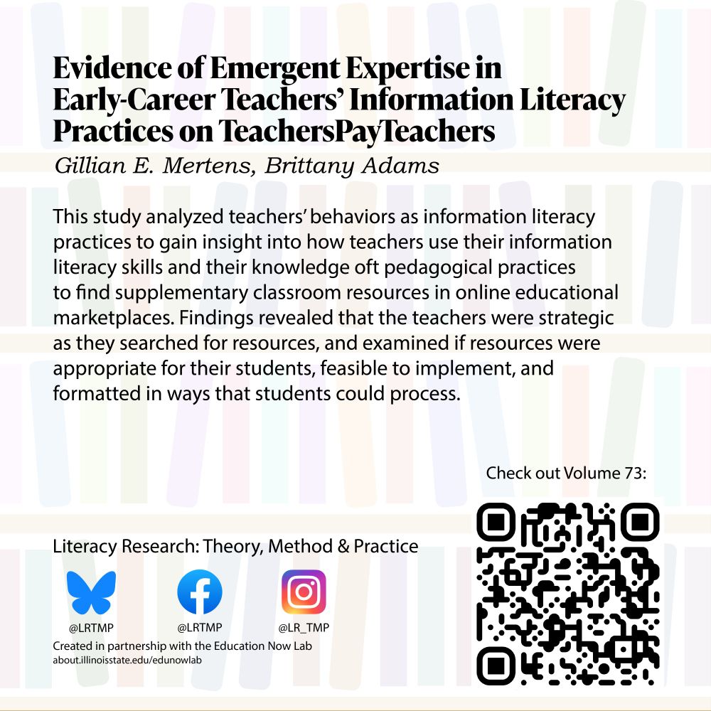 Text on a light background of bookshelves Evidence of Emergent Expertise in Early-Career Teachers’ Information Literacy Practices on TeachersPayTeachers Gillian E. Mertens, Brittany Adams 

 

This study analyzed teachers' behaviors as information literacy practices to gain insight into how teachers use their information literacy skills and their knowledge oft pedagogical practices to find supplementary classroom resources in online educational marketplaces. Findings revealed that the teachers were strategic as they searched for resources, and examined if resources were appropriate for their students, feasible to implement, and formatted in, ways that students could process. 

 

Literacy Research: Theory, Method & Practice Bluesky @LRTMP Facebook LRTMP Instagram @LR_TMP Created in partnership with the Education Now Lab  

Check out Volume 73! 