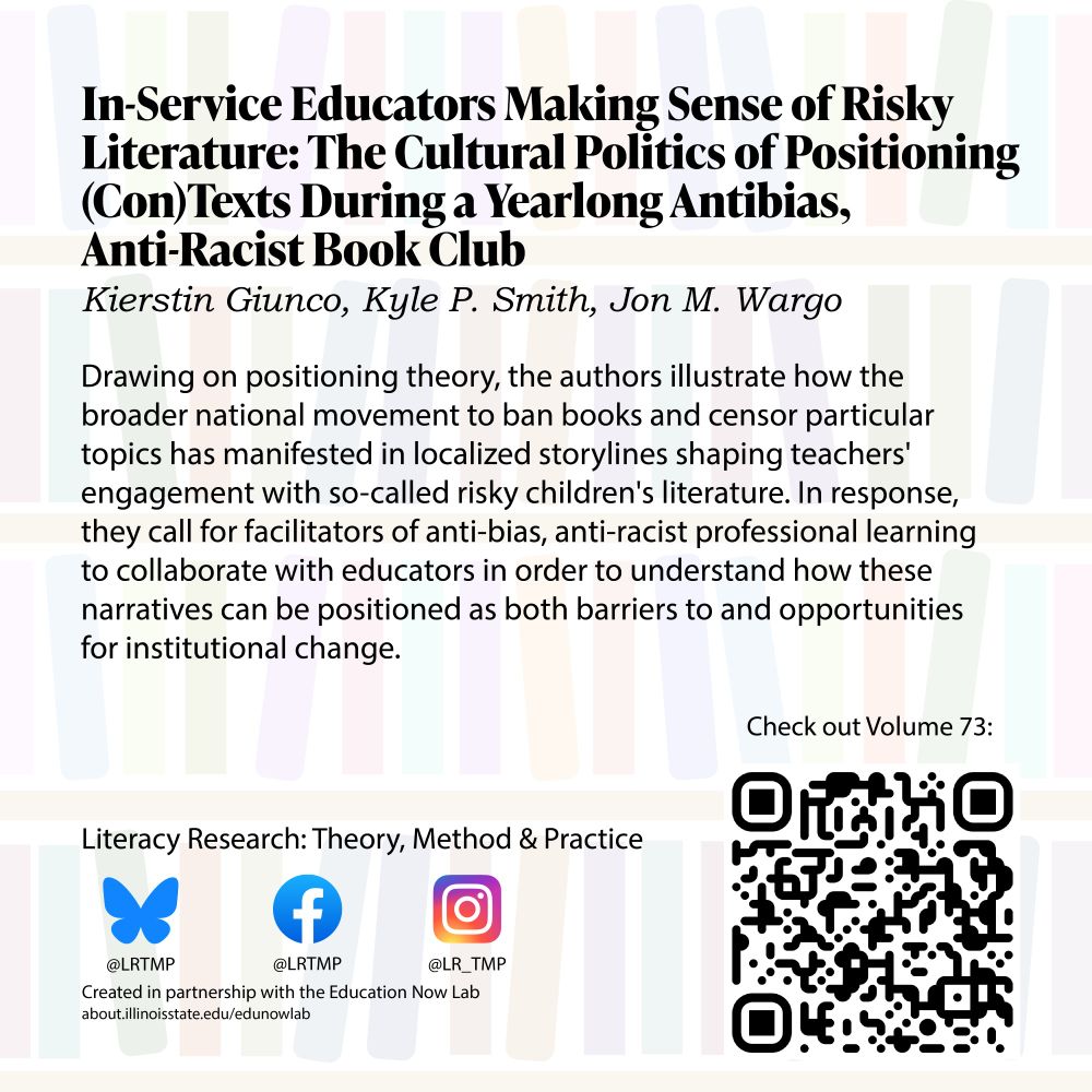 Text on a light background of bookshelves In-Service Educators Making Sense of Risky Literature: The Cultural Politics of Positioning (Con)Texts During a Yearlong Antibias, Anti-Racist Book Club Kierstin Giunco, Kyle P. Smith, Jon M. Wargo 

 

Drawing on positioning theory, the authors illustrate how the broader national movement to ban books and censor particular topics has manifested in localized storylines shaping teachers' engagement with so-called risky children's literature. In response, they call for facilitators of anti-bias, anti-racist professional learning to collaborate with educators in order to understand how these narratives can be positioned as both barriers to and opportunities for institutional change. 

 

Literacy Research: Theory, Method & Practice Bluesky @LRTMP Facebook LRTMP Instagram @LR_TMP Created in partnership with the Education Now Lab  

Check out Volume 73! 