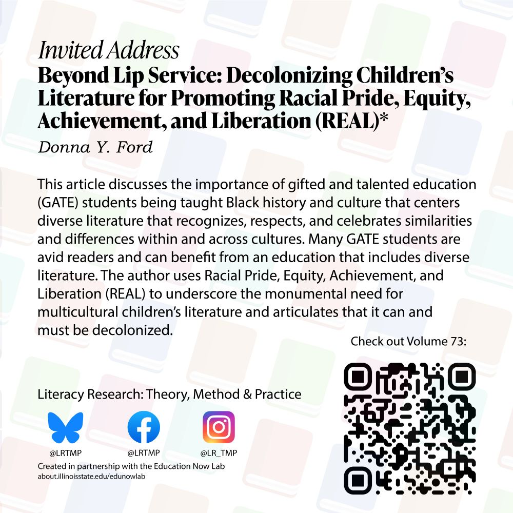 Text on a light background of books arranged diagonally Beyond Lip Service: Decolonizing Children’s Literature for Promoting Racial Pride, Equity, Achievement, and Liberation (REAL)* Donna Y. Ford

This article discusses the importance of gifted and talented education (GATE) students being taught Black history and culture that centers diverse literature that recognizes, respects, and celebrates similarities and differences within and across cultures. Many GATE students are avid readers and can benefit from an education that includes diverse literature. The author uses Racial Pride, Equity, Achievement, and Liberation (REAL) to underscore the monumental need for multicultural children's literature and articulates that it can and must be decolonized.

Literacy Research: Theory, Method & Practice Bluesky @LRTMP Facebook LRTMP Instagram @LR_TMP Created in partnership with the Education Now Lab 
Check out Volume 73!
