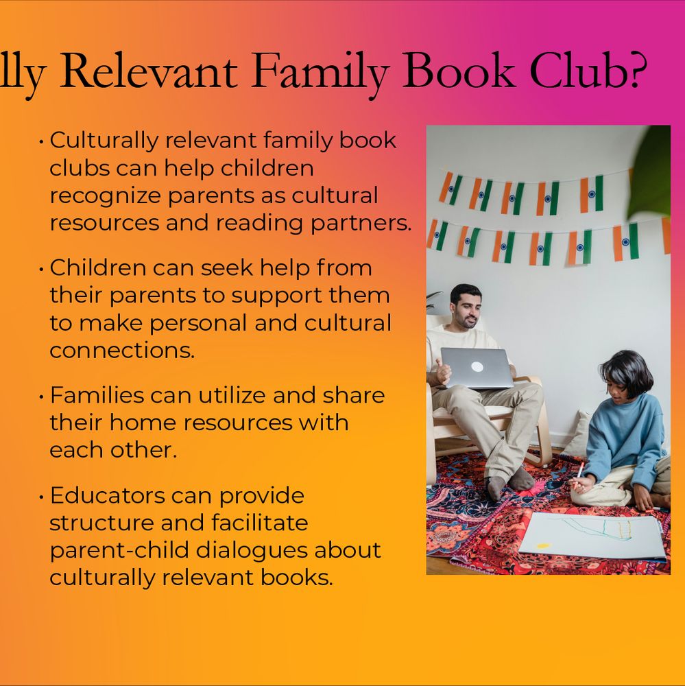 A carousel post comprised of eight slides. Slide 5 Second half of the title of How Would We Host a Culturally Relevant Book Club? Image has a father with a laptop and daughter sitting on the floor looking up at father with a large drawing in front of her. Text reads: • Culturally relevant family book clubs can help children recognize parents as cultural resources and reading partners.
• Children can seek help from their parents to support them to make personal and cultural connections.
• Families can utilize and share their home resources with each other.
• Educators can provide structure and facilitate parent-child dialogues about culturally relevant books.
