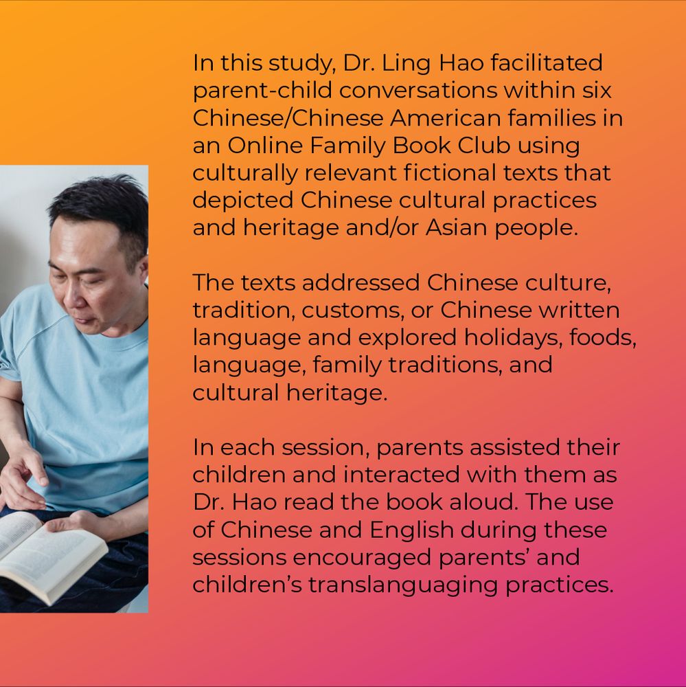 A carousel post comprised of eight slides. Slide 3 - Second half of a picture from the last slide of a father reading a book next to his daughter on the other image on the last slide. Text reads: In this study, Dr. Ling Hao facilitated parent-child conversations within six Chinese and Chinese American families in an Online Family Book Club using culturally relevant fictional texts that depicted Chinese cultural practices and heritage and/or Asian people. The texts addressed Chinese culture, tradition, customs, or Chinese written language and explored holidays, foods, language, family traditions, and cultural heritage. In each session, parents assisted their children and interacted with them as Dr. Hao read the book aloud. The use of Chinese and English during these sessions encouraged parents' and children's translanguaging practices.