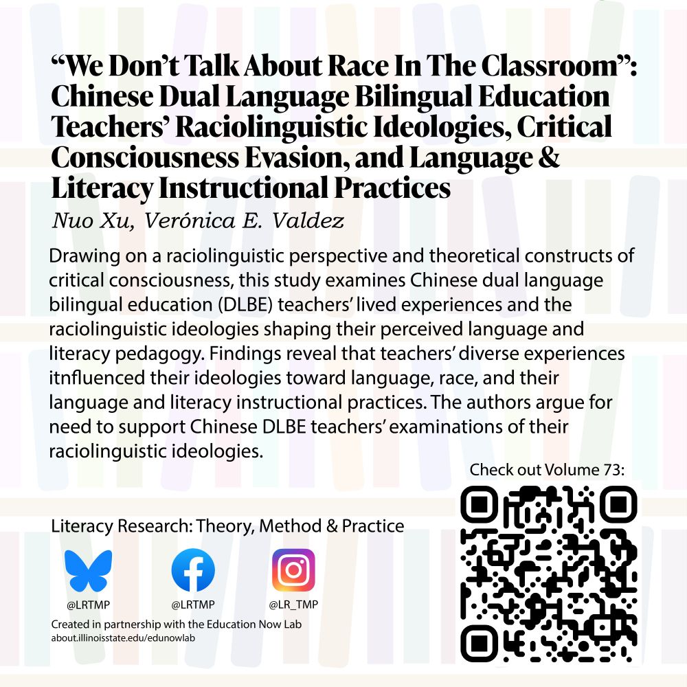 Text on a light background of bookshelves “We Don’t Talk About Race In The Classroom”: Chinese Dual Language Bilingual Education Teachers’ Raciolinguistic Ideologies, Critical Consciousness Evasion, and Language And Literacy Instructional Practices Nuo Xu, Verónica E. Valdez

Drawing on a raciolinguistic perspective and theoretical constructs of critical consciousness, this study examines Chinese dual language bilingual education (DLBE) teachers' lived experiences and the raciolinguistic ideologies shaping their perceived language and literacy pedagogy. Findings reveal that teachers' diverse experiences itnfluenced their ideologies toward language, race, and their language and literacy instructional practices. The authors argue for need to support Chinese DLBE teachers' examinations of their raciolinguistic ideologies.

Literacy Research: Theory, Method & Practice Bluesky @LRTMP Facebook LRTMP Instagram @LR_TMP Created in partnership with the Education Now Lab 
Check out Volume 73!
