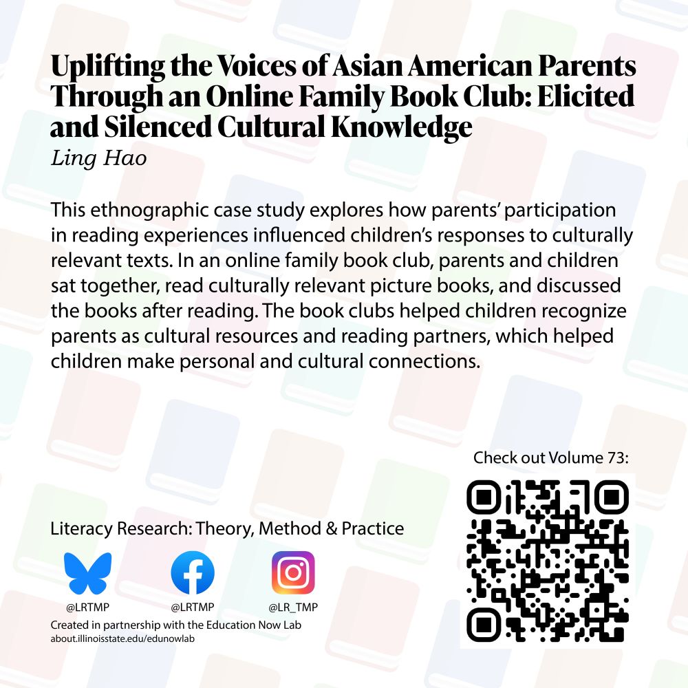 Text on a light background of books 
arranged diagonally Uplifting the 
Voices of Asian American Parents 
Through an Online Family Book 
Club: Elicited and Silenced Cultural 
Knowledge Ling Hao
This ethnographic case study 
explores how parents' participation 
in reading experiences influenced 
children's responses to culturally 
relevant texts. In an online family 
book club, parents and children sat 
together, read culturally relevant 
picture books, and discussed the 
books after reading. The book clubs 
helped children recognize parents 
as cultural resources and reading 
partners, which helped children 
make personal and cultural 
connections

Literacy Research: Theory, Method 
& Practice Bluesky @LRTMP 
Facebook LRTMP Instagram 
@LR_TMP Created in partnership 
with the Education Now Lab. Check out Volume 73!