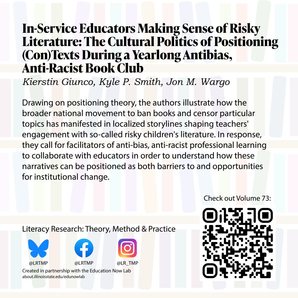 Text on a light background of bookshelves In-Service Educators Making Sense of Risky Literature: The Cultural Politics of Positioning (Con)Texts During a Yearlong Antibias, Anti-Racist Book Club Kierstin Giunco, Kyle P. Smith, Jon M. Wargo

Drawing on positioning theory, the authors illustrate how the broader national movement to ban books and censor particular topics has manifested in localized storylines shaping teachers' engagement with so-called risky children's literature. In response, they call for facilitators of anti-bias, anti-racist professional learning to collaborate with educators in order to understand how these narratives can be positioned as both barriers to and opportunities for institutional change.

Literacy Research: Theory, Method & Practice Bluesky @LRTMP Facebook LRTMP Instagram @LR_TMP Created in partnership with the Education Now Lab 
Check out Volume 73!
