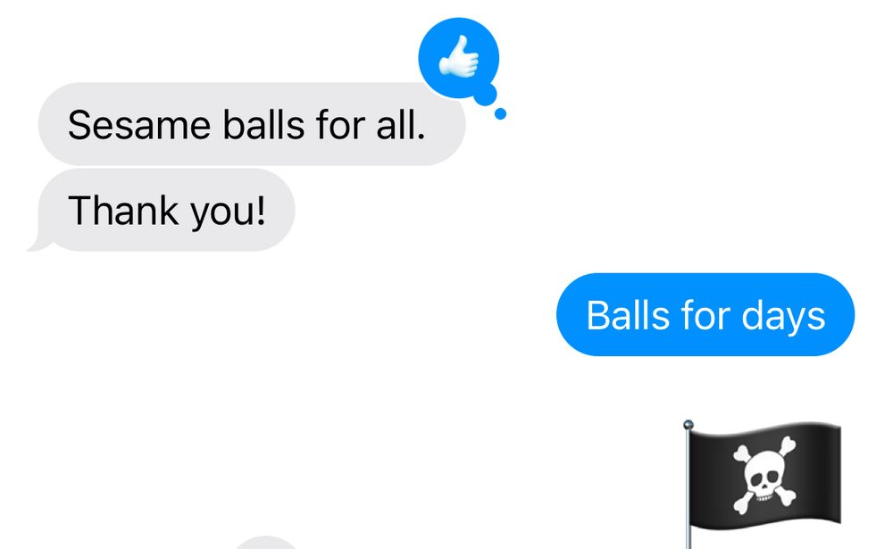 A text exchange between me and my husband.
Hubs: seasons balls for all (with a thumbs up reaction), thank you!
Me: balls for days, pirate flag emoji

He never bats an eyelash at my weird little brain