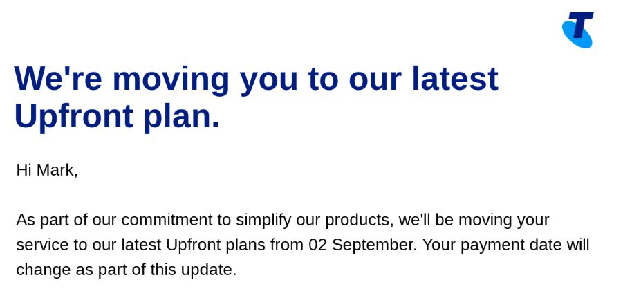 We're moving you to our latest Upfront plan.
Hi Mark,

As part of our commitment to simplify our products, we'll be moving your service to our latest Upfront plans from 02 September. Your payment date will change as part of this update.