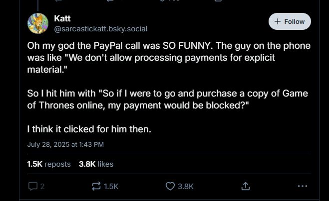 Oh my god the PayPal call was SO FUNNY. The guy on the phone was like "We don't allow processing payments for explicit material."

So I hit him with "So if I were to go and purchase a copy of Game of Thrones online, my payment would be blocked?"

I think it clicked for him then.