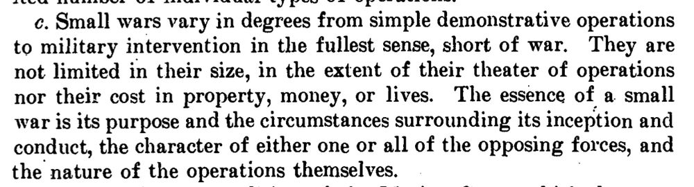 Small wars vary in degrees from simple demonstrative operations
to military intervention in the fullest sense, short of war. They are
not limited in their size, in the extent of their theater of operations
nor their cost in property, money, or lives. The essence of a. small
war is its purpose and the circumstances surrounding its inception and
conduct, the character of either one or all of the opposing forces, and
the nature of the operations themselves.