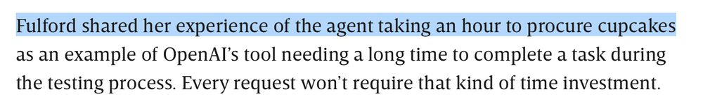 Fulford shared her experience of the agent taking an hour to procure cupcakes as an example of OpenAI’s tool needing a long time to complete a task during the testing process. Every request won’t require that kind of time investment.