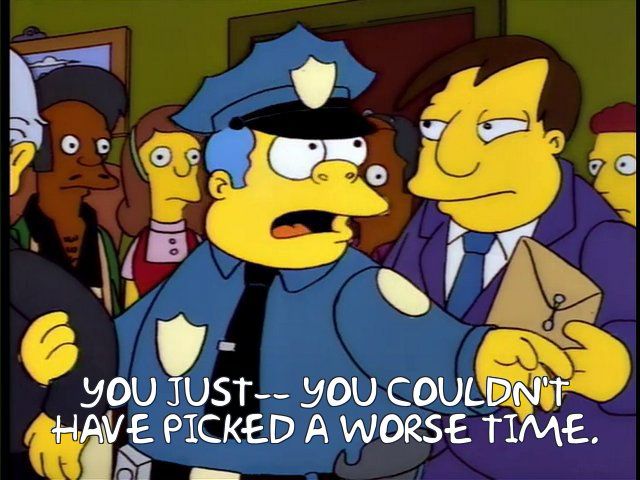 Simpsons screen shot of Wiggum saying to Quimby. YOU JUST-- YOU COULDN'T HAVE PICKED A WORSE TIME.