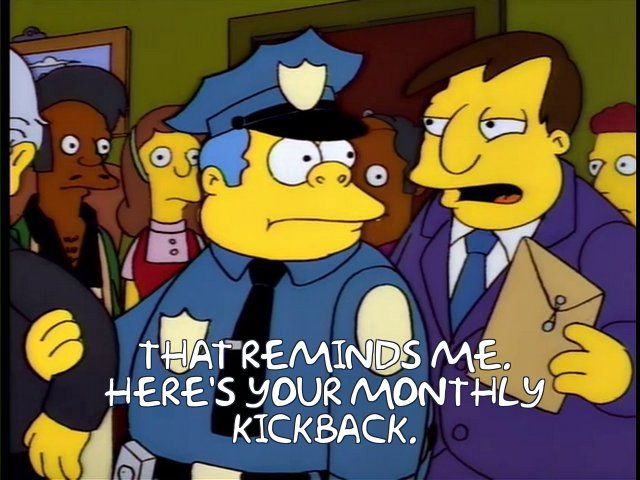 Simpsons screen shot of Mayor Quimby handing Chief Wiggum an envelope and saying (via subtitles) THAT REMINDS ME.
HERE'S YOUR MONTHLY KICKBACK.