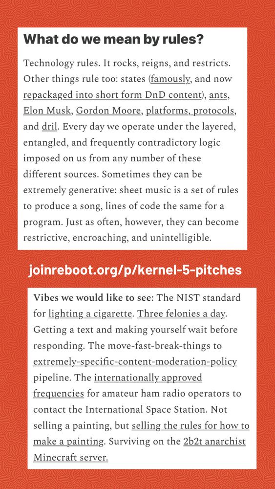 What do we mean by rules?
Technology rules. It rocks, reigns, and restricts.
Other things rule too: states (famously, and now repackaged into short form DnD content), ants, Elon Musk, Gordon Moore, platforms, protocols, and dril. Every day we operate under the layered, entangled, and frequently contradictory logic imposed on us from any number of these different sources. Sometimes they can be extremely generative: sheet music is a set of rules to produce a song, lines of code the same for a program. Just as often, however, they can become restrictive, encroaching, and unintelligible.


Vibes we would like to see: The NIST standard for lighting a cigarette. Three felonies a day.
Getting a text and making yourself wait before responding. The move-fast-break-things to extremely-specific-content-moderation-policy pipeline. The internationally approved frequencies for amateur ham radio operators to contact the International Space Station. Not selling a painting, but selling the rules for how to make a painting. Surviving on the 2b2t anarchist Minecraft server.