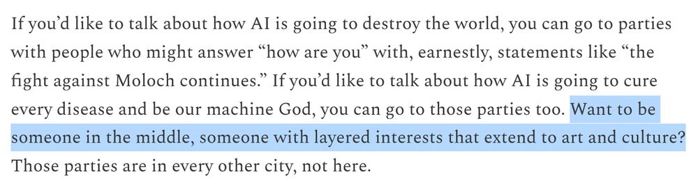 If you’d like to talk about how AI is going to destroy the world, you can go to parties with people who might answer “how are you” with, earnestly, statements like “the fight against Moloch continues.” If you’d like to talk about how AI is going to cure every disease and be our machine God, you can go to those parties too. Want to be someone in the middle, someone with layered interests that extend to art and culture? Those parties are in every other city, not here.