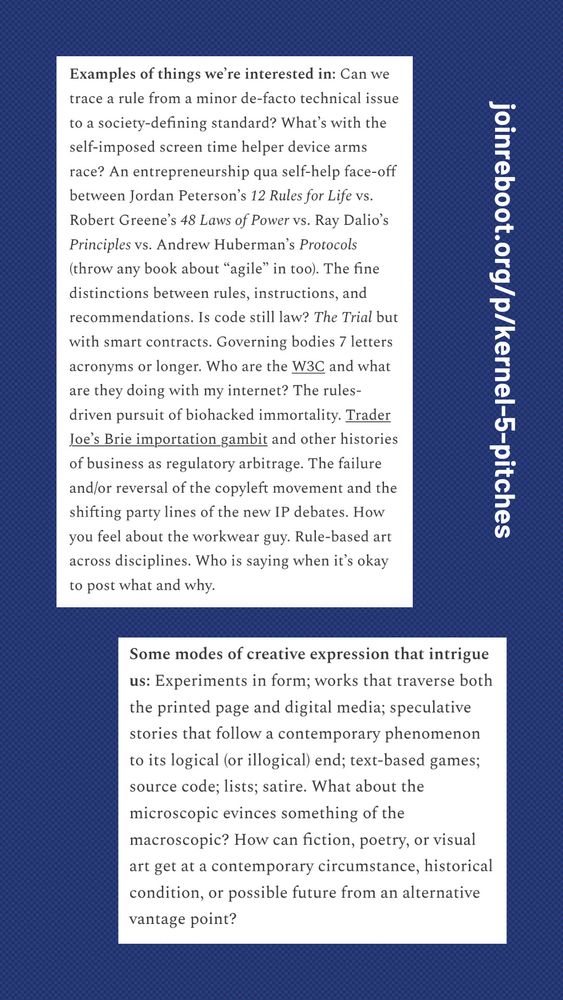 Examples of things we're interested in: Can we trace a rule from a minor de-facto technical issue to a society-defining standard? What's with the self-imposed screen time helper device arms race? An entrepreneurship qua self-help face-off between Jordan Peterson's 12 Rules for Life vs.
Robert Greene's 48 Laws of Power vs. Ray Dalio's Principles vs. Andrew Huberman's Protocols (throw any book about "agile" in too). The fine distinctions between rules, instructions, and recommendations. Is code still law? The Trial but with smart contracts. Governing bodies 7 letters acronyms or longer. Who are the W3C and what are they doing with my internet? The rules-driven pursuit of biohacked immortality. Trader Joe's Brie importation gambit and other histories of business as regulatory arbitrage. The failure and/or reversal of the copyleft movement and the shifting party lines of the new IP debates. How you feel about the workwear guy. Rule-based art across disciplines. Who is saying when it's okay to post what and why.

Some modes of creative expression that intrigue us: Experiments in form; works that traverse both the printed page and digital media; speculative stories that follow a contemporary phenomenon to its logical (or illogical) end; text-based games; source code; lists; satire. What about the microscopic evinces something of the macroscopic? How can fiction, poetry, or visual art get at a contemporary circumstance, historical condition, or possible future from an alternative