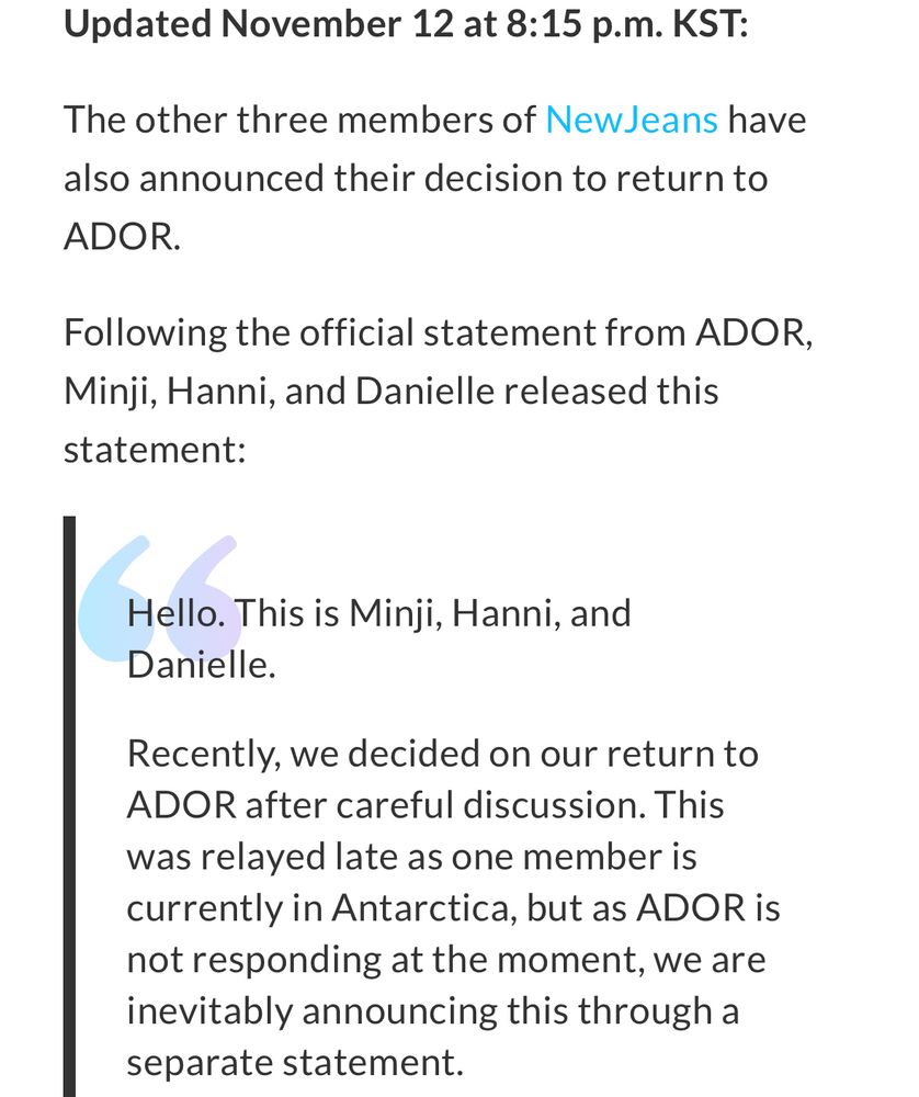 Updated November 12 at 8:15 p.m. KST:
The other three members of NewJeans have also announced their decision to return to ADOR.
Following the official statement from ADOR, Minji, Hanni, and Danielle released this statement:
Hello. This is Minji, Hanni, and Danielle.
Recently, we decided on our return to ADOR after careful discussion. This was relayed late as one member is currently in Antarctica, but as ADOR is not responding at the moment, we are inevitably announcing this through a separate statement.