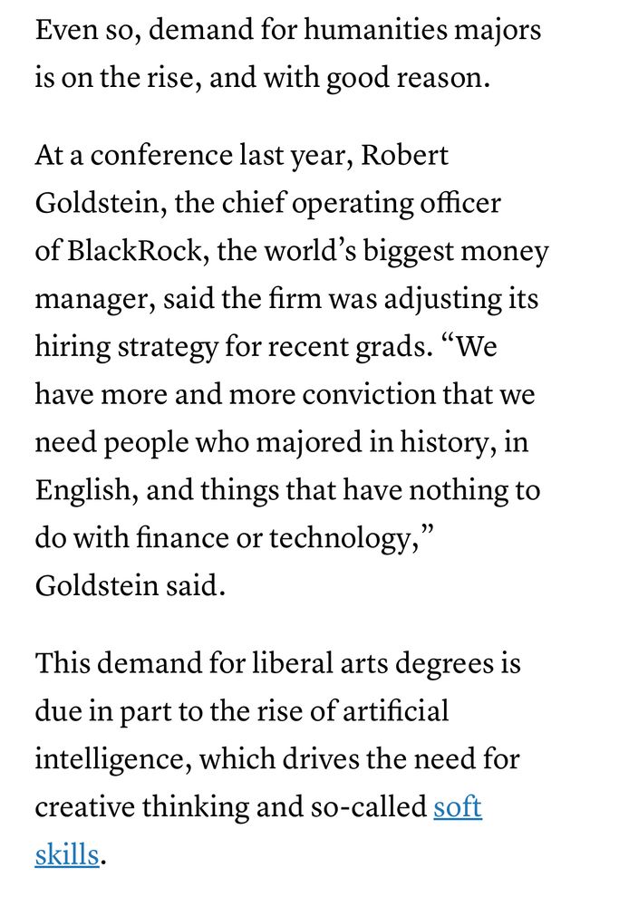 “Even so, demand for humanities majors is on the rise, and with good reason.

“At a conference last year, Robert Goldstein, the chief operating officer of BlackRock, the world’s biggest money manager, said the firm was adjusting its hiring strategy for recent grads. “We have more and more conviction that we need people who majored in history, in English, and things that have nothing to do with finance or technology,” Goldstein said.

“This demand for liberal arts degrees is due in part to the rise of artificial intelligence, which drives the need for creative thinking and so-called soft skills.”