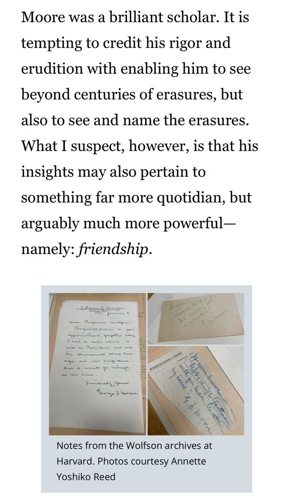 “Moore was a brilliant scholar. It is tempting to credit his rigor and erudition with enabling him to see beyond centuries of erasures, but also to see and name the erasures. What I suspect, however, is that his insights may also pertain to something far more quotidian, but arguably much more powerful—namely: friendship.”