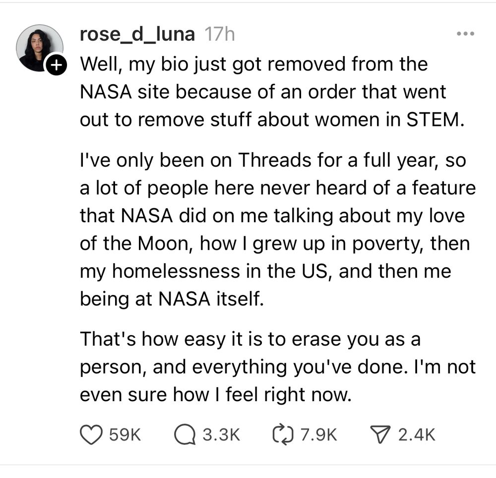 Threads screenshot, Rose Luna = “Well, my bio just got removed from the NASA site because of an order that went out to remove stuff about women in STEM.

I've only been on Threads for a full year, so a lot of people here never heard of a feature that NASA did on me talking about my love of the Moon, how I grew up in poverty, then my homelessness in the US, and then me being at NASA itself. 

That's how easy it is to erase you as a person, and everything you've done. I'm not even sure how I feel right now.”