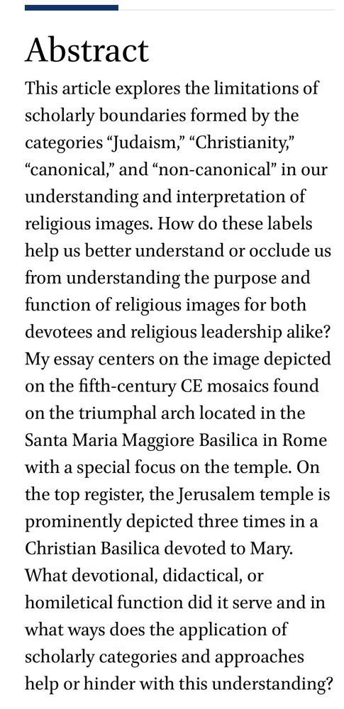 This article explores the limitations of scholarly boundaries formed by the categories “Judaism,” “Christianity,” “canonical,” and “non-canonical” in our understanding and interpretation of religious images. How do these labels help us better understand or occlude us from understanding the purpose and function of religious images for both devotees and religious leadership alike? My essay centers on the image depicted on the fifth-century CE mosaics found on the triumphal arch located in the Santa Maria Maggiore Basilica in Rome with a special focus on the temple. On the top register, the Jerusalem temple is prominently depicted three times in a Christian Basilica devoted to Mary. What devotional, didactical, or homiletical function did it serve and in what ways does the application of scholarly categories and approaches help or hinder with this understanding?