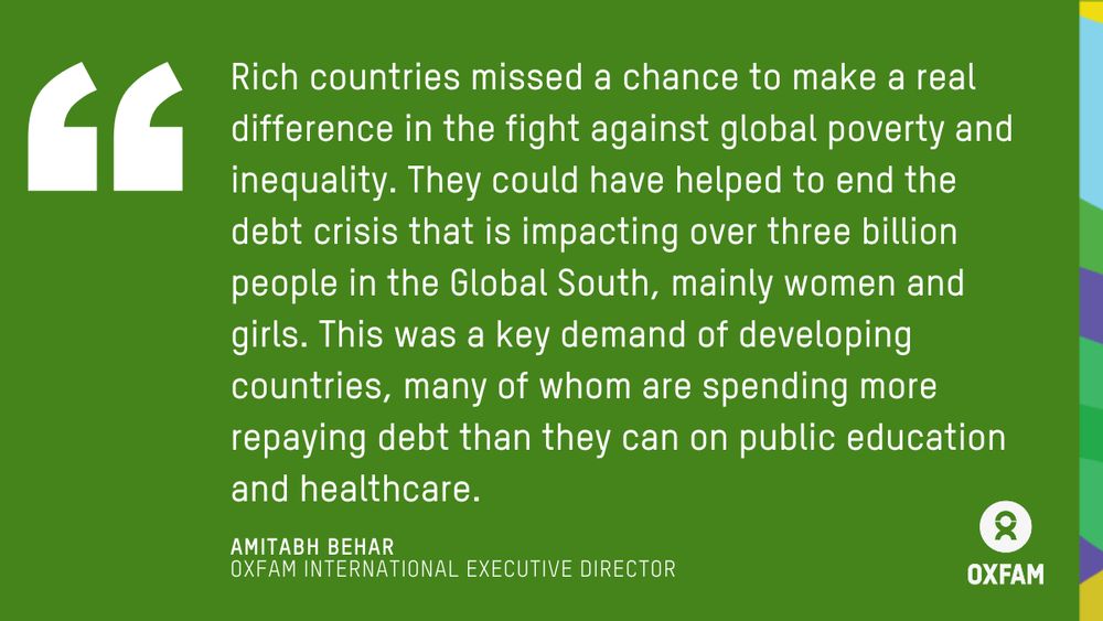 Quote by Amitabh Behar, Executive Director of Oxfam International: Rich countries missed a chance to make a real difference in the fight against global poverty and inequality. They could have helped to end the debt crisis that is impacting over three billion people in the Global South, mainly women and girls. This was a key demand of developing countries, many of whom are spending more repaying debt than they can on public education and healthcare. 