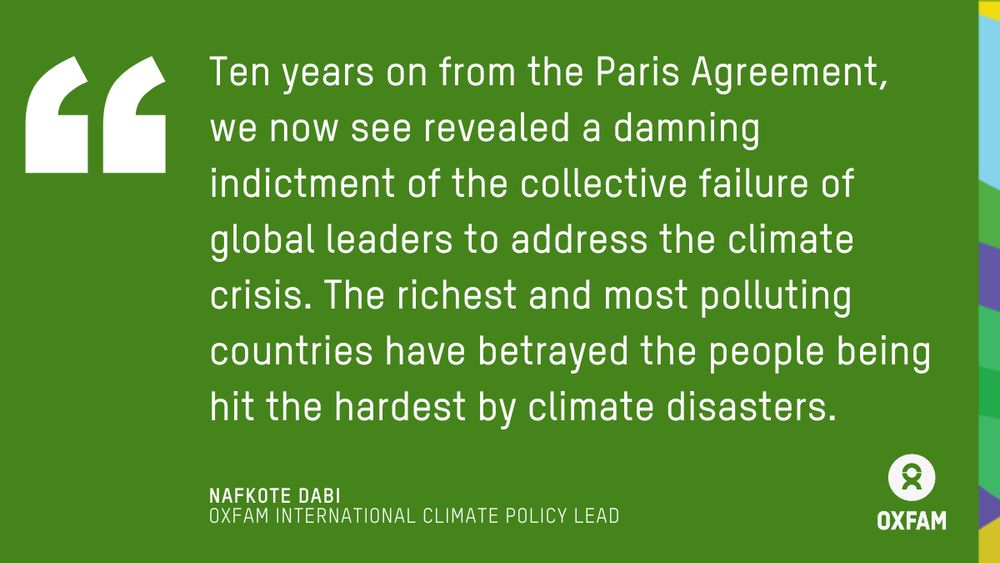 Ten years on from the Paris Agreement, we now see revealed a damning indictment of the collective failure of global leaders to address the climate crisis. The richest and most polluting countries have betrayed the people being hit the hardest by climate disasters. Quote by Nafkote Dabi, Climate Policy Lead at Oxfam.