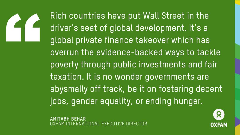 Rich countries have put Wall Street in the driver's seat of global development. It’s a global private finance takeover which has overrun the evidence-backed ways to tackle poverty through public investments and fair taxation. Quote by Amitabh Behar, Executive Director of Oxfam International.