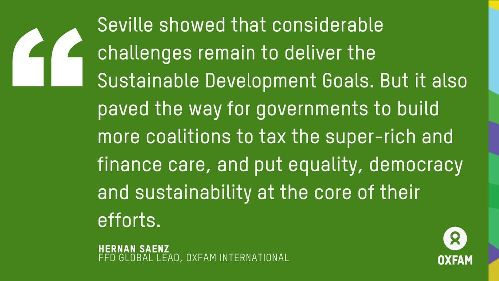 Seville showed that considerable challenges remain to deliver the Sustainable Development Goals. But it also paved the way for governments to build more coalitions to tax the super-rich and finance care, and put equality, democracy and sustainability at the core of their efforts. Quote by Hernan Saenz, FFD Global Lead of Oxfam.