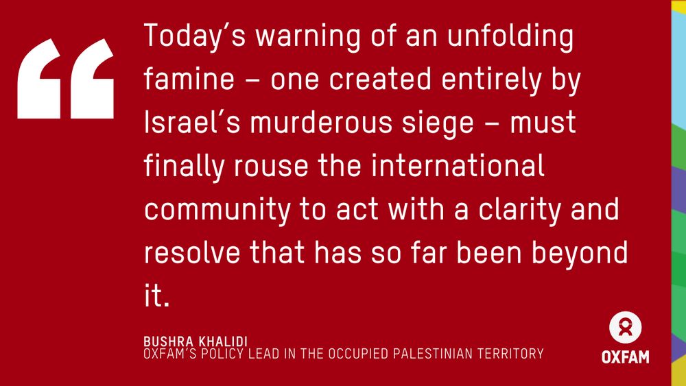 Today’s warning of an unfolding famine – one created entirely by Israel’s murderous siege – must finally rouse the international community to act with a clarity and resolve that has so far been beyond it. A quote by Bushra Khalidi, Oxfam's Policy lead in the Occupied Palestinian territory.