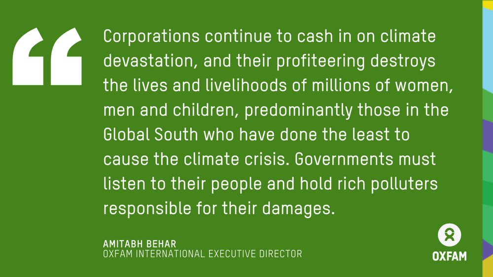 Quote by Amitabh Behar, Oxfam International Executive Director: Corporations continue to cash in on climate devastation, and their profiteering destroys the lives and livelihoods of millions of women, men and children, predominantly those in the Global South who have done the least to cause the climate crisis. Governments must listen to their people and hold rich polluters responsible for their damages.