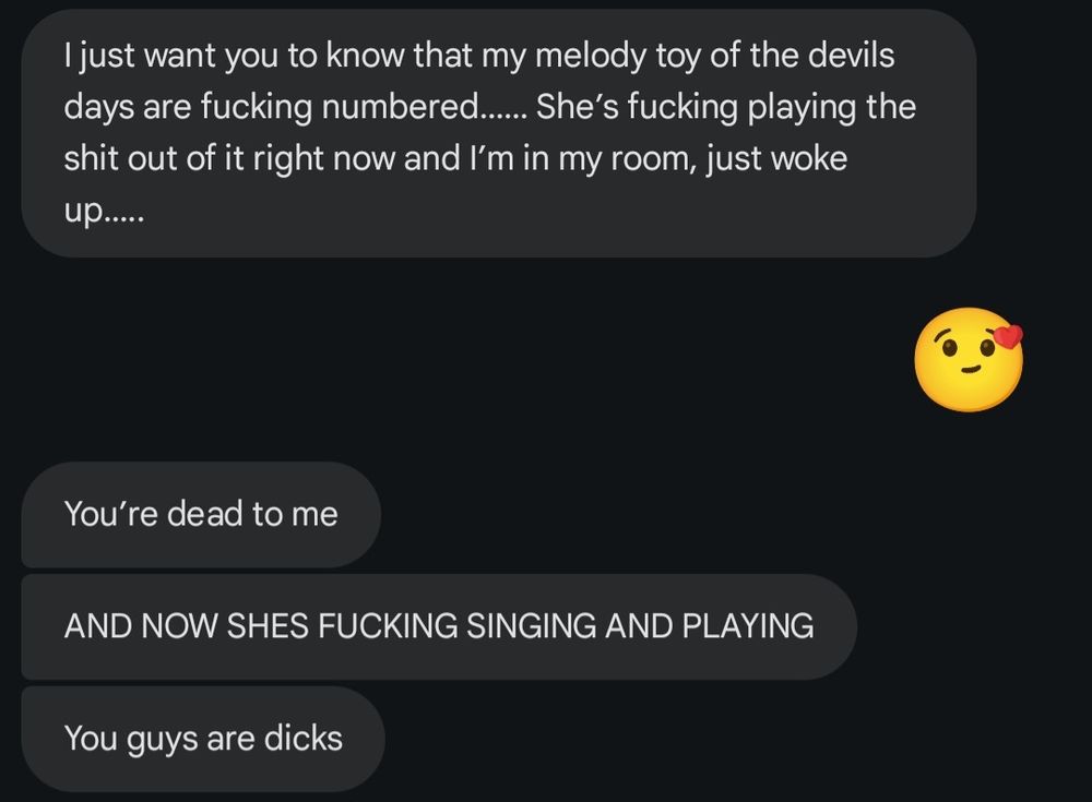 Sister: I just wamt you to know that My Melody toy of the devil's days are fucking numbered. She's fucking playing the shit out of it right now and I'm in my room, just woke up.

Me: (Kissy emoji)

Sister: You're dead to me.
AND NOW SHE'S FUCKING SINGING AND PLAYING.
You guys are dicks.