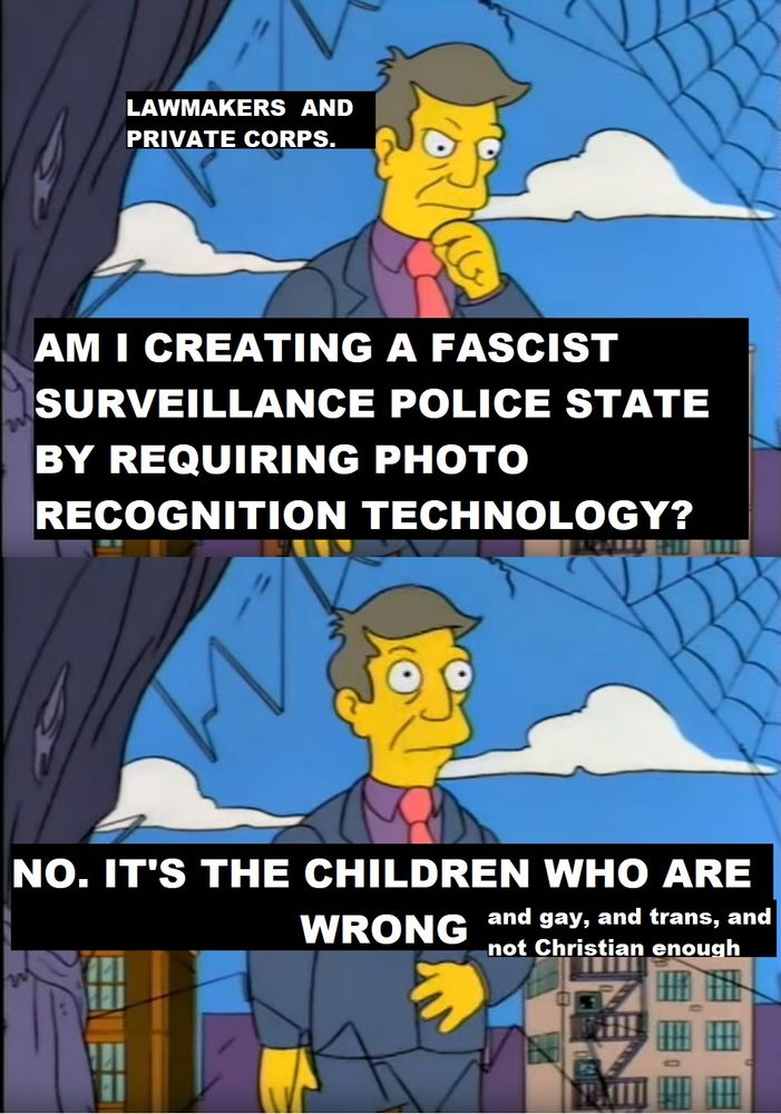 A Simpsons Meme in two panels. The top has the character with his hand raised to his chin to indicate thought. It is subtitled as 'Lawmakers and Private Corps.' Beneath, it says "Am I Creating a Fascist Surveillance Police State by Requiring Photo Recognition Technology?" In the panel below, the man has his eyes wide open as he says "No. It's the children who are wrong... and gay, and trans, and not Christian enough."