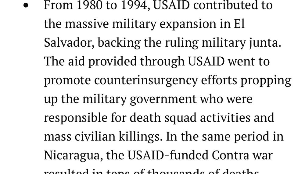 From 1980 to 1994, USAID contributed to the massive military expansion in El Salvador, backing the ruling military junta. The aid provided through USAID went to promote counterinsurgency efforts propping up the military government who were responsible for death squad activities and mass civilian killings. In the same period in Nicaragua, the USAID-funded Contra war resulted in tens of thousands of deaths.