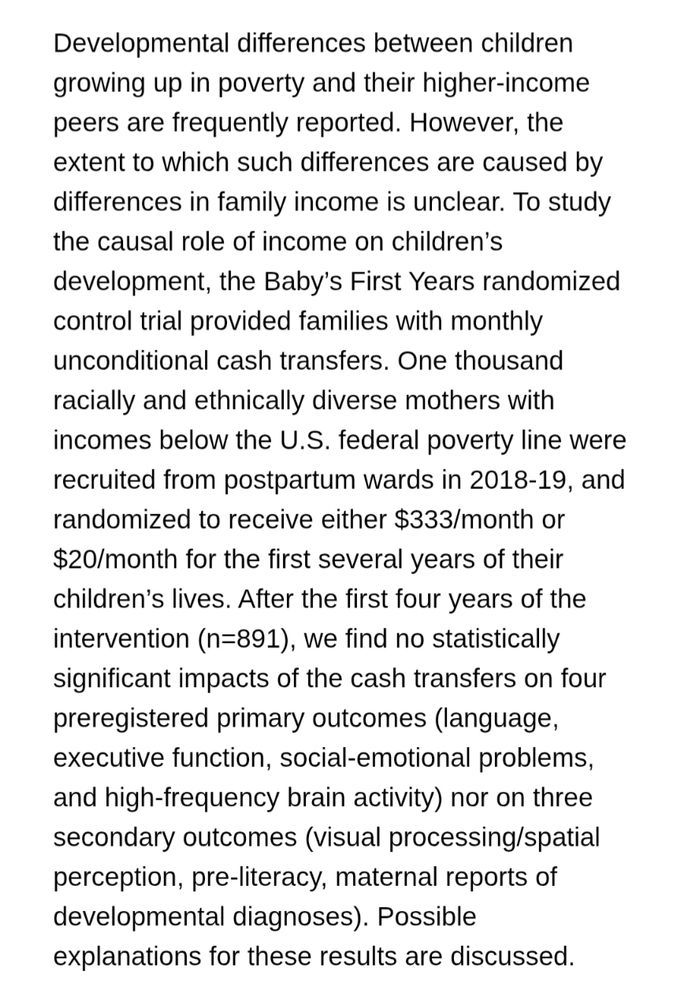 One thousand racially and ethnically diverse mothers with incomes below the U.S.
federal poverty line were recruited from postpartum wards in 2018-19, and randomized to
receive either $333/month or$20/month for the first several years of their children’s lives.
After the first four years of the intervention (n=891), we find no statistically significant
impacts of the cash transfers on four preregistered primary outcomes (language, executive
function, social-emotional problems, and high-frequency brain activity) nor on three
secondary outcomes (visual processing/spatial perception, pre-literacy, maternal reports of
developmental diagnoses). Possible explanations for these results are discussed.