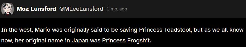 a cohost post from mox lunsford, now on bluesky @mleelunsford.com. the post reads "in the west, mario was originally said to be saving princess toadstool, but as we all know now, her original name in japan was princess frogshit."
