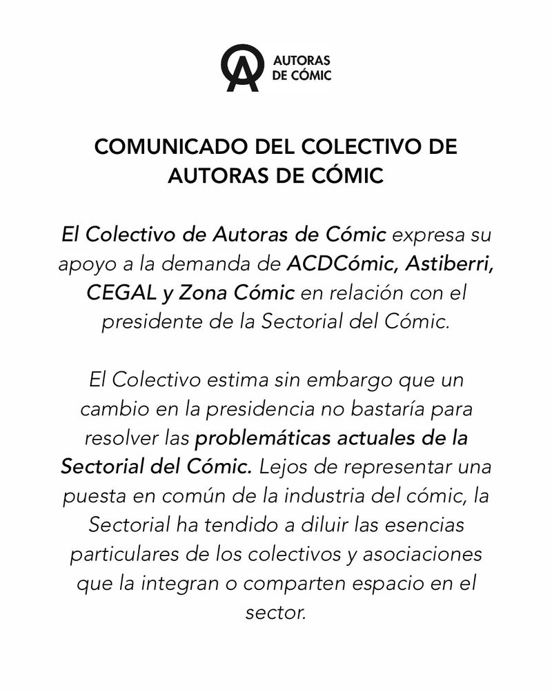 COMUNICADO DEL COLECTIVO DE AUTORAS DE CÓMIC


El Colectivo de Autoras de Cómic expresa su apoyo a la demanda de ACDCómic, Astiberri, CEGAL y Zona Cómic en relación con el presidente de la Sectorial del Cómic.

El Colectivo estima sin embargo que un cambio en la presidencia no bastaría para resolver las problemáticas actuales de la Sectorial del Cómic. Lejos de representar una puesta en común de la industria del cómic, la Sectorial ha tendido a diluir las esencias particulares de los colectivos y asociaciones que la integran o comparten espacio en el sector.

El último ejemplo de las estrategias de la Sectorial lo constituye su apoyo interesado a Comiqueras, intento burdo de emular y suplantar la labor de reivindicación, amparo y promoción de las autoras de cómic llevada a cabo por nuestro Colectivo, que estuvo de hecho presente en los orígenes de la Sectorial y optó por dejarla atrás a la vista de sus dinámicas internas.

La legitimidad y el prestigio del Colectivo de Autoras de Cómic son atribuibles a sus doce años de compromiso incesante con las creadoras de ayer y de hoy. No vamos a permitir que, en base a intereses políticos y tecnicismos, se pongan velada o expresamente en duda nuestros esfuerzos de cara a la interlocución con los poderes públicos y las instituciones sociales. La supuesta búsqueda del bien general por parte de una asociación no puede justificar la manipulación o invisibilización de otros agentes implicados —con iniciativas proactivas y creíbles— en la defensa del medio y sus autores y autoras.

En ese sentido, animamos a la comunidad creativa del cómic a repensar y estrechar nuestros vínculos más allá de lo que pretenda orquestar una Sectorial del Cómic cuyo objetivo prioritario, al menos hasta la fecha, ha sido la salvaguarda de los privilegios de la patronal editora.
