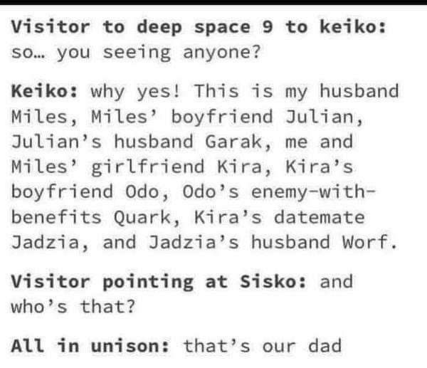 Visitor to deep space 9 to keiko: so... you seeing anyone?
Keiko: why yes! This is my husband Miles, Miles' boyfriend Julian, Julian's husband Garak, me and Miles' girlfriend Kira, Kira's boyfriend Odo, Odo's enemy-with-benefits Quark, Kira's datemate Jadzia, and Jadzia's husband Worf.
Visitor pointing at Sisko: and who's that?
All in unison: that's our dad